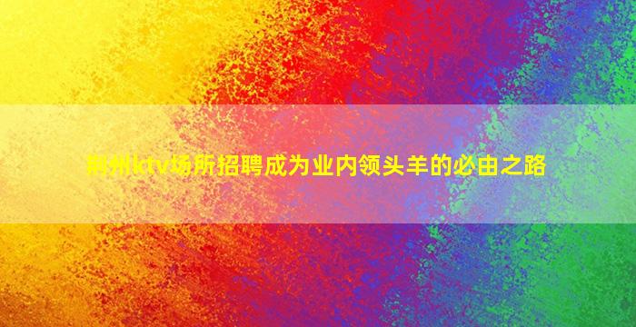 荆州ktv场所招聘成为业内领头羊的必由之路